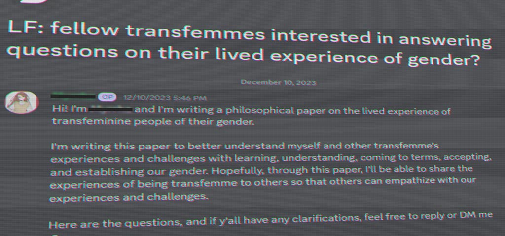 Discord question: LF fellow transfemmes interested in answering questions on their lived experience of gender? 12/10/2023 5:46 PM Hi! I'm writing a philosophical paper on the lived experience of transfeminine people of their gender. I'm writing this paper to better understand myself and other transfemme's experiences and challenges with learning, understanding, coming to terms, accepting, and establishing our gender. Hopefully, through this paper, I'll be able to share the experiences of being transfemme to others so that others can empathize with our experiences and challenges. Here are the questions, and if y'all have any clarifications, feel free to reply or DM me.