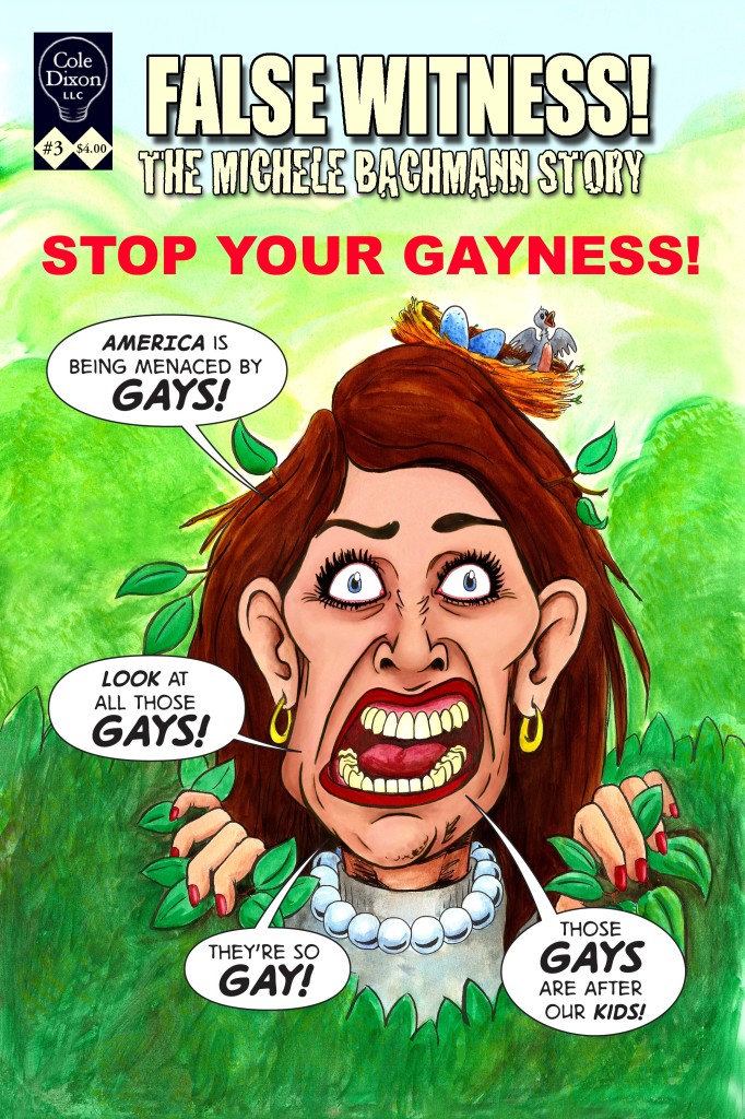 Mock comic book cover depicts a caricature of Michele Bachmann pupping her head through a bush or hedge with a bird's nest teetering on her head, looking unhinged. The title is False Witness, the Michele Bachmann Story, Stop Your Gayness! The caricature shouts America is being menaced by gays! Look at all those gays! They're so gay! Those gays are after our kids!