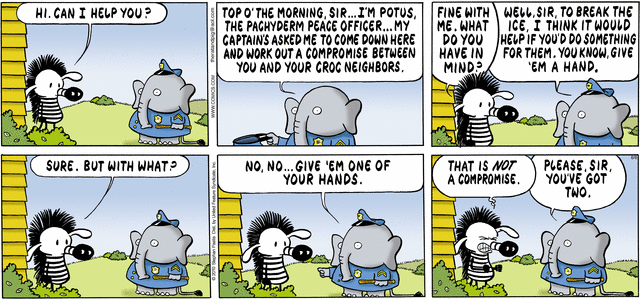 Comic Strip: A Zebra answers the door to see an elephant dressed as a police officer. Zebra: Hi. How can I help you? Elephant: Top o' the morning, sir. I'm Potus the Pachyderm Peace Officer. My Captains asked me to come down here and work out a compromise between you and your croc neighbors. Zebra: Fine with me. What do you have in mind? Elephant: Well, sir, to break the ice I think it would help if you do something for them. You know, give 'em a hand. Zebra: Sure, but with what? Elephant (pointing at the Zebra's hands): No, no. Give 'em one of your hands. Zebra (angry): That is not a compromise. Elephant: Please sir. You've got two.
