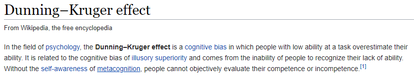 Wikipedia article: Dunning–Kruger effect. In the field of psychology, the Dunning–Kruger effect is a cognitive bias in which people with low ability at a task overestimate their ability. It is related to the cognitive bias of illusory superiority and comes from the inability of people to recognize their lack of ability. Without the self-awareness of metacognition, people cannot objectively evaluate their competence or incompetence.