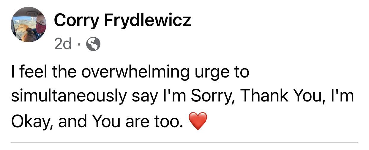 A social media post I wrote: I feel the overwhelming urge to simultaneously say I'm sorry, thank you, I'm okay, and you are too.