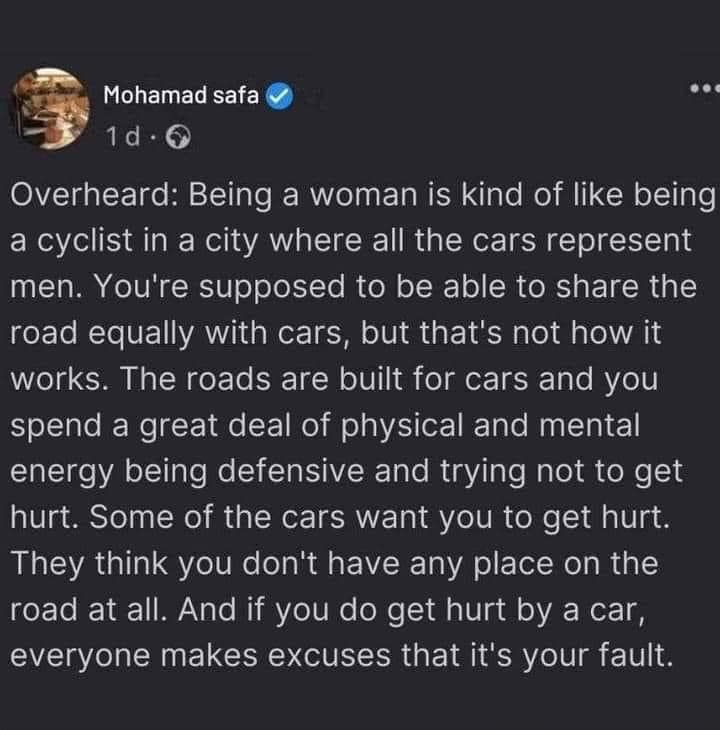 Being a woman is kind of like being a cyclist in a city where all the cars represent men. You’re supposed to be able to share the road equally with cars, but that’s not how it works. The roads are built for cars and you spend a great deal of physical and mental energy being defensive and trying not to get hurt. Some of the cars WANT you to get hurt. They think you don’t have any place on the road at all. And if you do get hurt by a car, everyone makes excuses that it’s your fault.