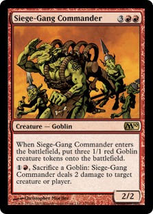Siege-Gang Commander. 3RR 2/2 Goblin. When this creature enters, create three 1/1 red Goblin creature tokens.
1Red, Sacrifice a Goblin: This creature deals 2 damage to any target.