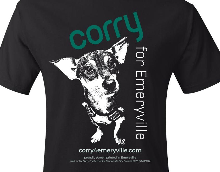 Black tee shirt with a cute chihuahua looking up toward the viewer, with text: Corry for Emeryville. corry4emeryville.com. proudly screen printed in Emeryville
paid for by Corry Frydlewicz for Emeryville City Council 2026 (#1493176)